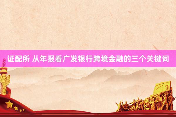 证配所 从年报看广发银行跨境金融的三个关键词