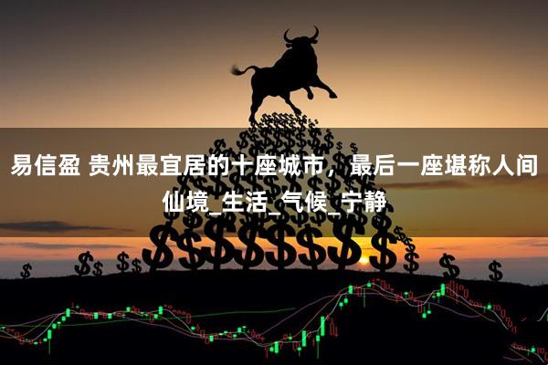易信盈 贵州最宜居的十座城市，最后一座堪称人间仙境_生活_气候_宁静
