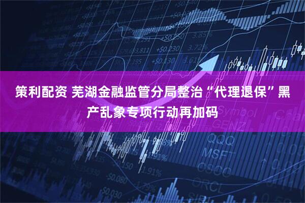 策利配资 芜湖金融监管分局整治“代理退保”黑产乱象专项行动再加码