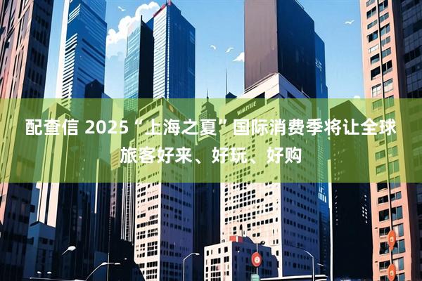 配查信 2025“上海之夏”国际消费季将让全球旅客好来、好玩、好购