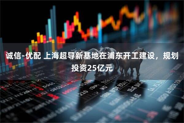 诚信-优配 上海超导新基地在浦东开工建设，规划投资25亿元